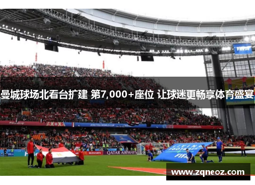 曼城球场北看台扩建 第7,000+座位 让球迷更畅享体育盛宴